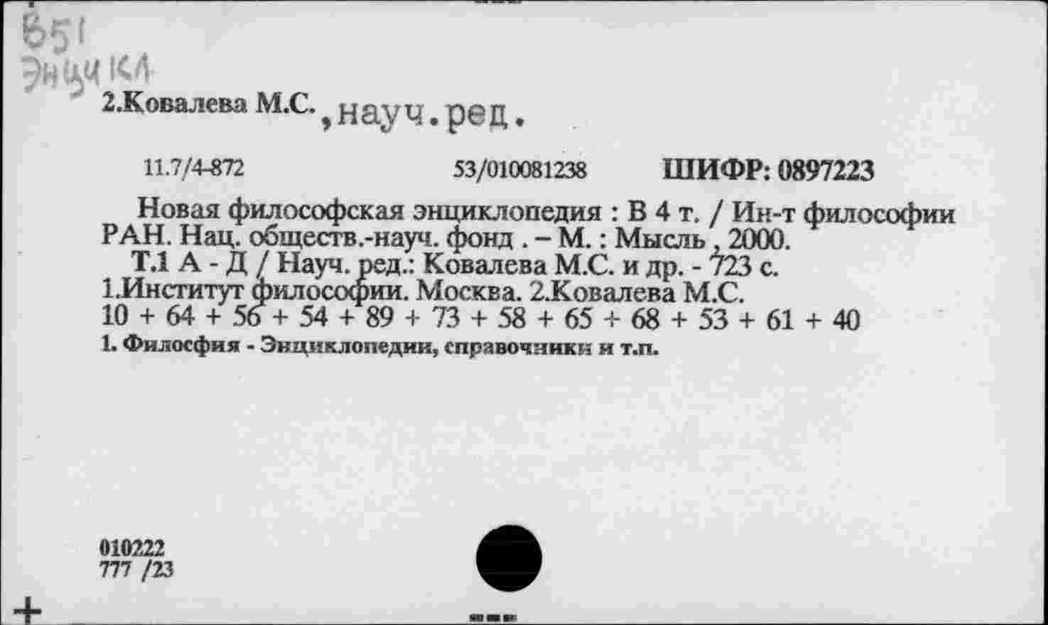 ﻿2.Ковалева М.С.
науч.рец
11.7/4-872	53/010081238 ШИФР: 0897223
Новая философская энциклопедия : В 4 т. / Ин-т философии РАН. Нац. обществ.-науч. фонд . - М.: Мысль. 2000.
Т.1 А - Д / Науч, ред.: Ковалева М.С. и др. - 723 с.
1 .Институт философии. Москва. 2.Ковалева М.С.
10 + 64 + 56 + 54 + 89 + 73 + 58 + 65 + 68 + 53 + 61 + 40
1. Филосфия - Энциклопедии, справочники и т.п.
010222
777 /23